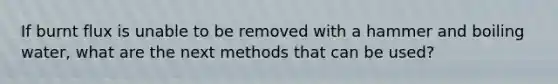 If burnt flux is unable to be removed with a hammer and boiling water, what are the next methods that can be used?