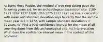 At Burnt Mesa Pueblo, the method of tree-ring dating gave the following years a.d. for an archaeological excavation site: 1189 1271 1267 1272 1268 1316 1275 1317 1275 (a) Use a calculator with mean and standard deviation keys to verify that the sample mean year is x̅ = 1272, with sample standard deviation s = 37years. (b) Find a 90% confidence interval for the mean of all tree-ring dates from this archaeological site. (c) Interpretation What does the confidence interval mean in the context of this problem?