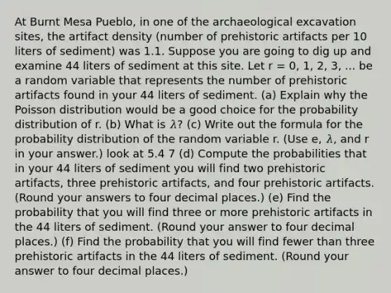 At Burnt Mesa Pueblo, in one of the archaeological excavation sites, the artifact density (number of prehistoric artifacts per 10 liters of sediment) was 1.1. Suppose you are going to dig up and examine 44 liters of sediment at this site. Let r = 0, 1, 2, 3, ... be a random variable that represents the number of prehistoric artifacts found in your 44 liters of sediment. (a) Explain why the Poisson distribution would be a good choice for the probability distribution of r. (b) What is 𝜆? (c) Write out the formula for the probability distribution of the random variable r. (Use e, 𝜆, and r in your answer.) look at 5.4 7 (d) Compute the probabilities that in your 44 liters of sediment you will find two prehistoric artifacts, three prehistoric artifacts, and four prehistoric artifacts. (Round your answers to four decimal places.) (e) Find the probability that you will find three or more prehistoric artifacts in the 44 liters of sediment. (Round your answer to four decimal places.) (f) Find the probability that you will find fewer than three prehistoric artifacts in the 44 liters of sediment. (Round your answer to four decimal places.)