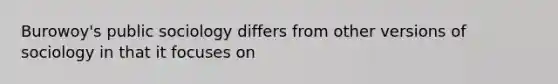 Burowoy's public sociology differs from other versions of sociology in that it focuses on