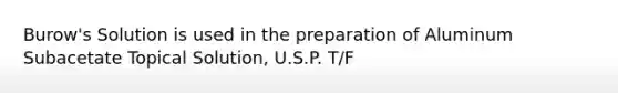 Burow's Solution is used in the preparation of Aluminum Subacetate Topical Solution, U.S.P. T/F