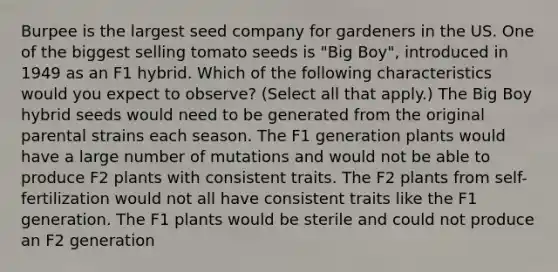 Burpee is the largest seed company for gardeners in the US. One of the biggest selling tomato seeds is "Big Boy", introduced in 1949 as an F1 hybrid. Which of the following characteristics would you expect to observe? (Select all that apply.) The Big Boy hybrid seeds would need to be generated from the original parental strains each season. The F1 generation plants would have a large number of mutations and would not be able to produce F2 plants with consistent traits. The F2 plants from self-fertilization would not all have consistent traits like the F1 generation. The F1 plants would be sterile and could not produce an F2 generation