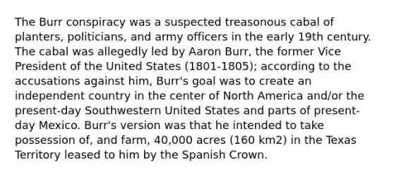 The Burr conspiracy was a suspected treasonous cabal of planters, politicians, and army officers in the early 19th century. The cabal was allegedly led by Aaron Burr, the former Vice President of the United States (1801-1805); according to the accusations against him, Burr's goal was to create an independent country in the center of North America and/or the present-day Southwestern United States and parts of present-day Mexico. Burr's version was that he intended to take possession of, and farm, 40,000 acres (160 km2) in the Texas Territory leased to him by the Spanish Crown.