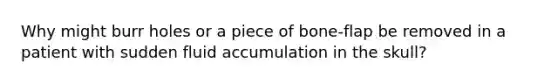 Why might burr holes or a piece of bone-flap be removed in a patient with sudden fluid accumulation in the skull?