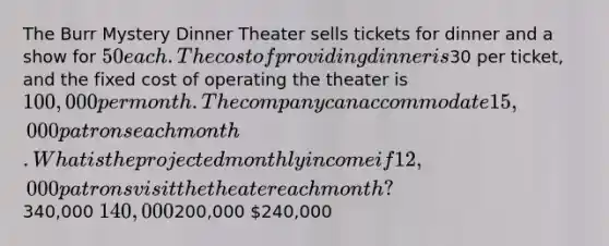 The Burr Mystery Dinner Theater sells tickets for dinner and a show for 50 each. The cost of providing dinner is30 per ticket, and the fixed cost of operating the theater is 100,000 per month. The company can accommodate 15,000 patrons each month. What is the projected monthly income if 12,000 patrons visit the theater each month?340,000 140,000200,000 240,000