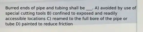 Burred ends of pipe and tubing shall be ___. A) avoided by use of special cutting tools B) confined to exposed and readily accessible locations C) reamed to the full bore of the pipe or tube D) painted to reduce friction