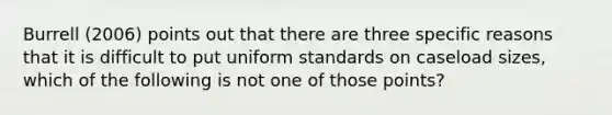 Burrell (2006) points out that there are three specific reasons that it is difficult to put uniform standards on caseload sizes, which of the following is not one of those points?