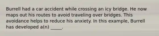 Burrell had a car accident while crossing an icy bridge. He now maps out his routes to avoid traveling over bridges. This avoidance helps to reduce his anxiety. In this example, Burrell has developed a(n) _____.