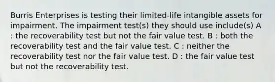 Burris Enterprises is testing their limited-life intangible assets for impairment. The impairment test(s) they should use include(s) A : the recoverability test but not the fair value test. B : both the recoverability test and the fair value test. C : neither the recoverability test nor the fair value test. D : the fair value test but not the recoverability test.