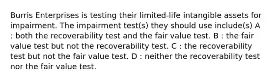 Burris Enterprises is testing their limited-life intangible assets for impairment. The impairment test(s) they should use include(s) A : both the recoverability test and the fair value test. B : the fair value test but not the recoverability test. C : the recoverability test but not the fair value test. D : neither the recoverability test nor the fair value test.