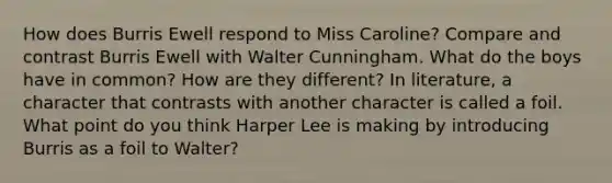 How does Burris Ewell respond to Miss Caroline? Compare and contrast Burris Ewell with Walter Cunningham. What do the boys have in common? How are they different? In literature, a character that contrasts with another character is called a foil. What point do you think Harper Lee is making by introducing Burris as a foil to Walter?