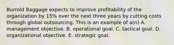 Burrold Baggage expects to improve profitability of the organization by 15% over the next three years by cutting costs through global outsourcing. This is an example of a(n) A. management objective. B. operational goal. C. tactical goal. D. organizational objective. E. strategic goal.