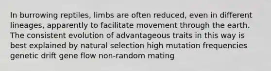 In burrowing reptiles, limbs are often reduced, even in different lineages, apparently to facilitate movement through the earth. The consistent evolution of advantageous traits in this way is best explained by natural selection high mutation frequencies genetic drift gene flow non-random mating