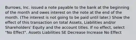 Burrows, Inc. issued a note payable to the bank at the beginning of the month and owes interest on the note at the end of the month. (The interest is not going to be paid until later.) Show the effect of this transaction on total Assets, Liabilities and/or Shareholders' Equity and the account titles. If no effect, select "No Effect". Assets Liabilities SE Decrease Increase No Effect