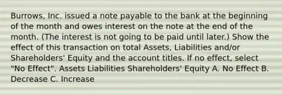 Burrows, Inc. issued a note payable to the bank at the beginning of the month and owes interest on the note at the end of the month. (The interest is not going to be paid until later.) Show the effect of this transaction on total Assets, Liabilities and/or Shareholders' Equity and the account titles. If no effect, select "No Effect". Assets Liabilities Shareholders' Equity A. No Effect B. Decrease C. Increase