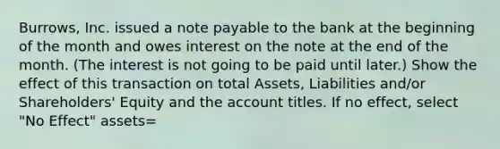 Burrows, Inc. issued a note payable to the bank at the beginning of the month and owes interest on the note at the end of the month. (The interest is not going to be paid until later.) Show the effect of this transaction on total Assets, Liabilities and/or Shareholders' Equity and the account titles. If no effect, select "No Effect" assets=