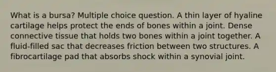 What is a bursa? Multiple choice question. A thin layer of hyaline cartilage helps protect the ends of bones within a joint. Dense <a href='https://www.questionai.com/knowledge/kYDr0DHyc8-connective-tissue' class='anchor-knowledge'>connective tissue</a> that holds two bones within a joint together. A fluid-filled sac that decreases friction between two structures. A fibrocartilage pad that absorbs shock within a synovial joint.