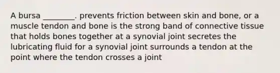 A bursa ________. prevents friction between skin and bone, or a muscle tendon and bone is the strong band of connective tissue that holds bones together at a synovial joint secretes the lubricating fluid for a synovial joint surrounds a tendon at the point where the tendon crosses a joint