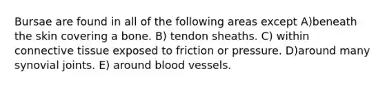 Bursae are found in all of the following areas except A)beneath the skin covering a bone. B) tendon sheaths. C) within connective tissue exposed to friction or pressure. D)around many synovial joints. E) around blood vessels.