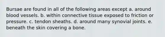 Bursae are found in all of the following areas except a. around blood vessels. b. within connective tissue exposed to friction or pressure. c. tendon sheaths. d. around many synovial joints. e. beneath the skin covering a bone.