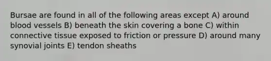 Bursae are found in all of the following areas except A) around blood vessels B) beneath the skin covering a bone C) within connective tissue exposed to friction or pressure D) around many synovial joints E) tendon sheaths