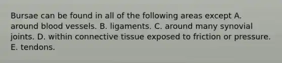 Bursae can be found in all of the following areas except A. around blood vessels. B. ligaments. C. around many synovial joints. D. within connective tissue exposed to friction or pressure. E. tendons.