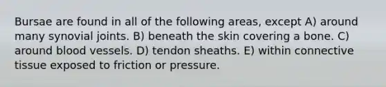 Bursae are found in all of the following areas, except A) around many synovial joints. B) beneath the skin covering a bone. C) around blood vessels. D) tendon sheaths. E) within connective tissue exposed to friction or pressure.