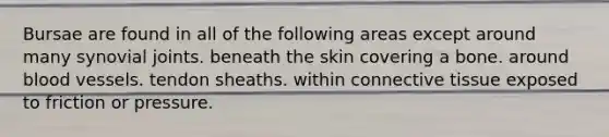 Bursae are found in all of the following areas except around many synovial joints. beneath the skin covering a bone. around <a href='https://www.questionai.com/knowledge/kZJ3mNKN7P-blood-vessels' class='anchor-knowledge'>blood vessels</a>. tendon sheaths. within <a href='https://www.questionai.com/knowledge/kYDr0DHyc8-connective-tissue' class='anchor-knowledge'>connective tissue</a> exposed to friction or pressure.