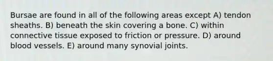 Bursae are found in all of the following areas except A) tendon sheaths. B) beneath the skin covering a bone. C) within <a href='https://www.questionai.com/knowledge/kYDr0DHyc8-connective-tissue' class='anchor-knowledge'>connective tissue</a> exposed to friction or pressure. D) around <a href='https://www.questionai.com/knowledge/kZJ3mNKN7P-blood-vessels' class='anchor-knowledge'>blood vessels</a>. E) around many synovial joints.