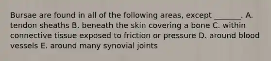 Bursae are found in all of the following areas, except _______. A. tendon sheaths B. beneath the skin covering a bone C. within connective tissue exposed to friction or pressure D. around blood vessels E. around many synovial joints