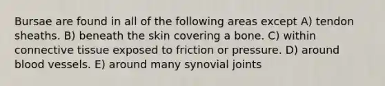 Bursae are found in all of the following areas except A) tendon sheaths. B) beneath the skin covering a bone. C) within connective tissue exposed to friction or pressure. D) around blood vessels. E) around many synovial joints