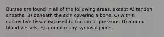 Bursae are found in all of the following areas, except A) tendon sheaths. B) beneath the skin covering a bone. C) within connective tissue exposed to friction or pressure. D) around blood vessels. E) around many synovial joints.