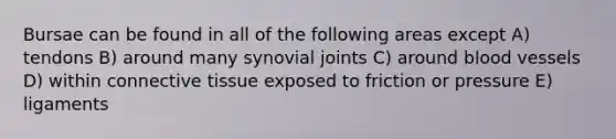 Bursae can be found in all of the following areas except A) tendons B) around many synovial joints C) around blood vessels D) within connective tissue exposed to friction or pressure E) ligaments