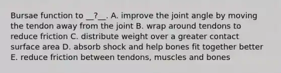 Bursae function to __?__. A. improve the joint angle by moving the tendon away from the joint B. wrap around tendons to reduce friction C. distribute weight over a greater contact surface area D. absorb shock and help bones fit together better E. reduce friction between tendons, muscles and bones