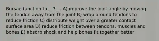 Bursae function to __?__. A) improve the joint angle by moving the tendon away from the joint B) wrap around tendons to reduce friction C) distribute weight over a greater contact surface area D) reduce friction between tendons, muscles and bones E) absorb shock and help bones fit together better