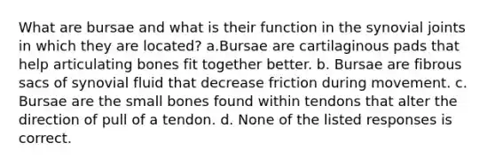 What are bursae and what is their function in the synovial joints in which they are located? a.Bursae are cartilaginous pads that help articulating bones fit together better. b. Bursae are fibrous sacs of synovial fluid that decrease friction during movement. c. Bursae are the small bones found within tendons that alter the direction of pull of a tendon. d. None of the listed responses is correct.