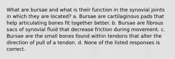 What are bursae and what is their function in the synovial joints in which they are located? a. Bursae are cartilaginous pads that help articulating bones fit together better. b. Bursae are fibrous sacs of synovial fluid that decrease friction during movement. c. Bursae are the small bones found within tendons that alter the direction of pull of a tendon. d. None of the listed responses is correct.