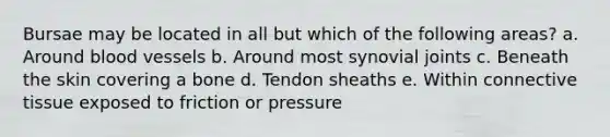 Bursae may be located in all but which of the following areas? a. Around blood vessels b. Around most synovial joints c. Beneath the skin covering a bone d. Tendon sheaths e. Within connective tissue exposed to friction or pressure