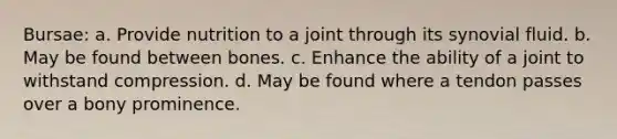 Bursae: a. Provide nutrition to a joint through its synovial fluid. b. May be found between bones. c. Enhance the ability of a joint to withstand compression. d. May be found where a tendon passes over a bony prominence.