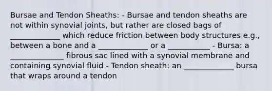 Bursae and Tendon Sheaths: - Bursae and tendon sheaths are not within synovial joints, but rather are closed bags of _____________ which reduce friction between body structures e.g., between a bone and a _____________ or a ___________ - Bursa: a ______________ fibrous sac lined with a synovial membrane and containing synovial fluid - Tendon sheath: an _____________ bursa that wraps around a tendon