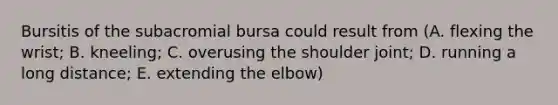 Bursitis of the subacromial bursa could result from (A. flexing the wrist; B. kneeling; C. overusing the shoulder joint; D. running a long distance; E. extending the elbow)