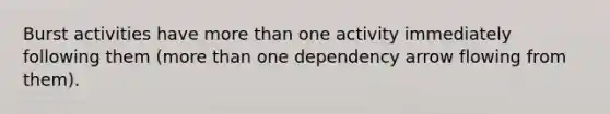 Burst activities have more than one activity immediately following them (more than one dependency arrow flowing from them).