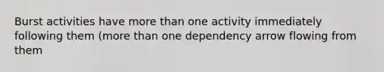 Burst activities have more than one activity immediately following them (more than one dependency arrow flowing from them