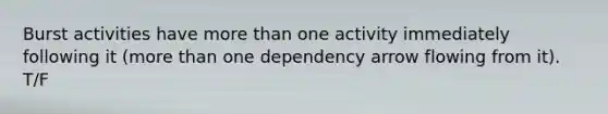 Burst activities have more than one activity immediately following it (more than one dependency arrow flowing from it). T/F