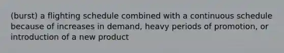 (burst) a flighting schedule combined with a continuous schedule because of increases in demand, heavy periods of promotion, or introduction of a new product