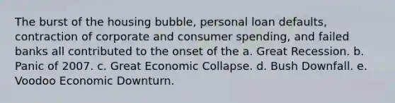 The burst of the housing bubble, personal loan defaults, contraction of corporate and consumer spending, and failed banks all contributed to the onset of the a. Great Recession. b. Panic of 2007. c. Great Economic Collapse. d. Bush Downfall. e. Voodoo Economic Downturn.