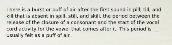 There is a burst or puff of air after the first sound in pill, till, and kill that is absent in spill, still, and skill. the period between the release of the closure of a consonant and the start of the vocal cord activity for the vowel that comes after it. This period is usually felt as a puff of air.