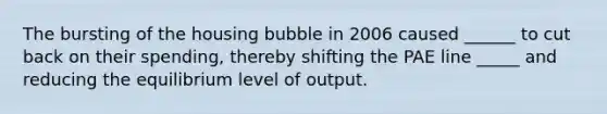 The bursting of the housing bubble in 2006 caused ______ to cut back on their spending, thereby shifting the PAE line _____ and reducing the equilibrium level of output.