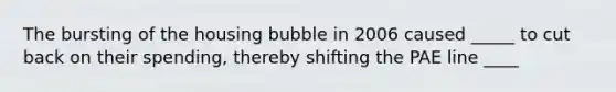 The bursting of the housing bubble in 2006 caused _____ to cut back on their spending, thereby shifting the PAE line ____