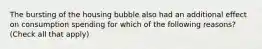 The bursting of the housing bubble also had an additional effect on consumption spending for which of the following​ reasons? ​(Check all that apply​)